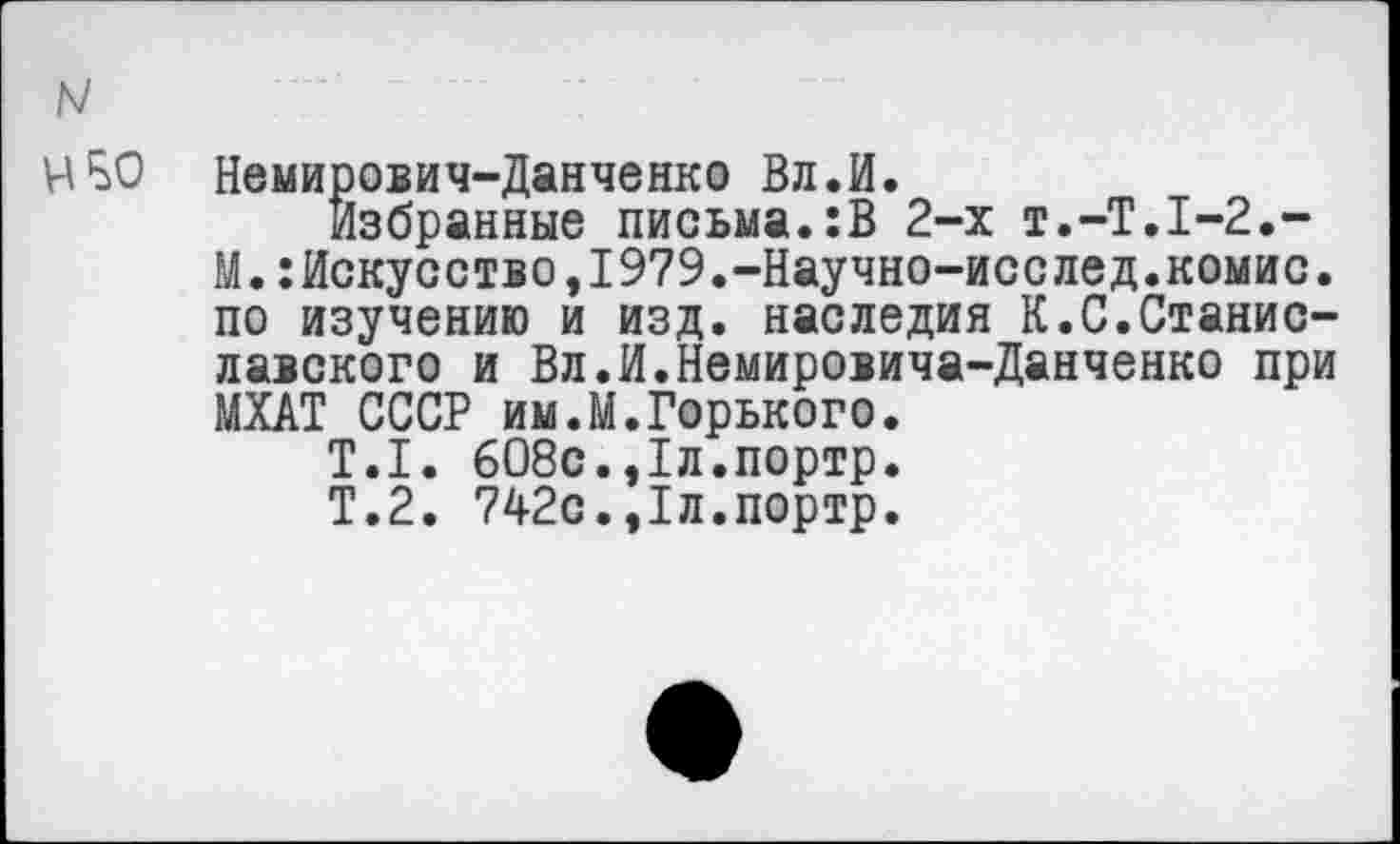 ﻿N
ИБО Немирович-Данченко Вл.И.
Избранные письма.:В 2-х Т.-Т.1-2,-М.:Искусство,1979.—Научно—исслед.комис. по изучению и изд. наследия К.С.Станиславского и Вл.И.Немировича-Данченко при МХАТ СССР им.М.Горького.
Т.1. 608с.,1л.портр.
Т.2. 742с.,1л.портр.